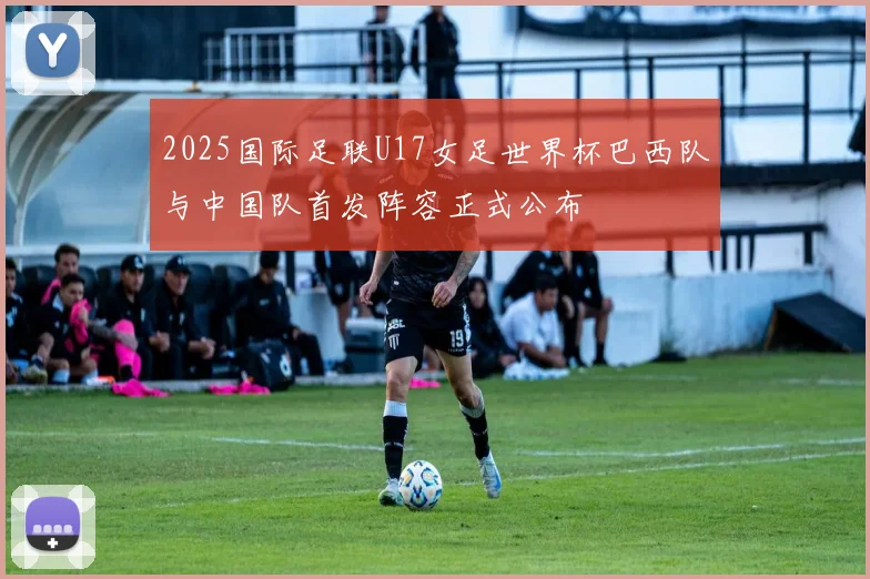 2025国际足联U17女足世界杯巴西队与中国队首发阵容正式公布