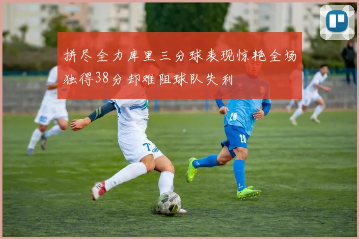 拼尽全力库里三分球表现惊艳全场独得38分却难阻球队失利