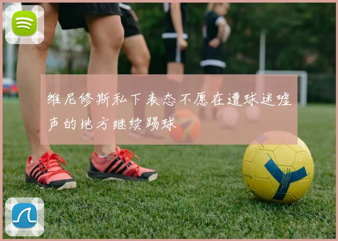 维尼修斯私下表态不愿在遭球迷嘘声的地方继续踢球