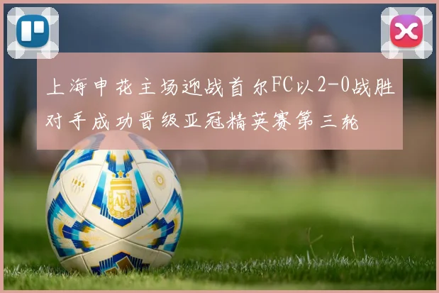 上海申花主场迎战首尔FC以2-0战胜对手成功晋级亚冠精英赛第三轮