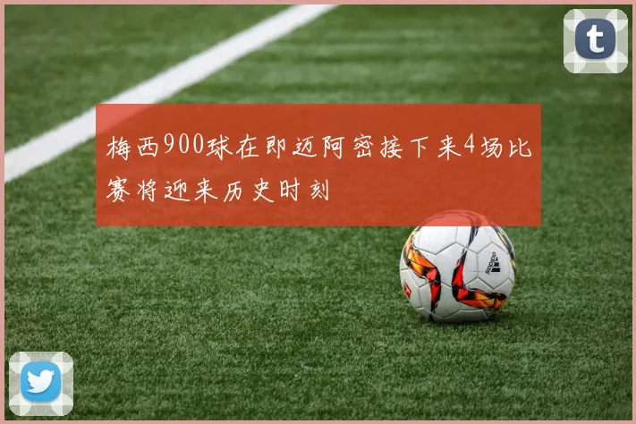 梅西900球在即迈阿密接下来4场比赛将迎来历史时刻