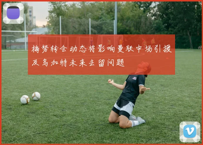 梅努转会动态将影响曼联中场引援及乌加特未来去留问题