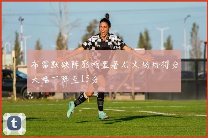 布雷默缺阵影响显著尤文场均得分大幅下降至15分
