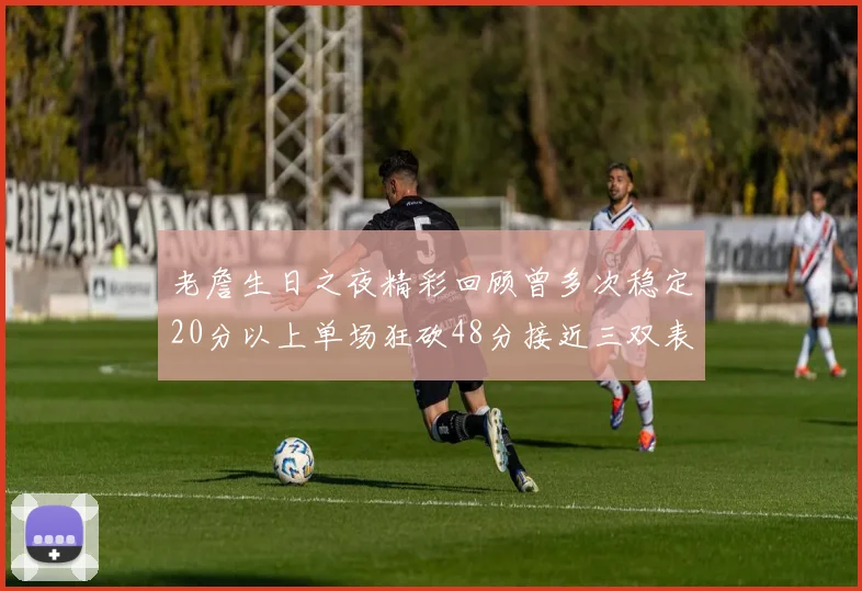 老詹生日之夜精彩回顾曾多次稳定20分以上单场狂砍48分接近三双表现