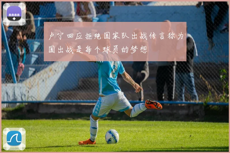 卢宁回应拒绝国家队出战传言称为国出战是每个球员的梦想