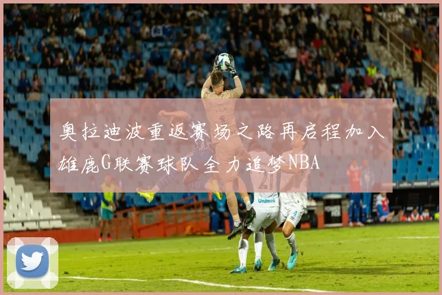 奥拉迪波重返赛场之路再启程加入雄鹿G联赛球队全力追梦NBA