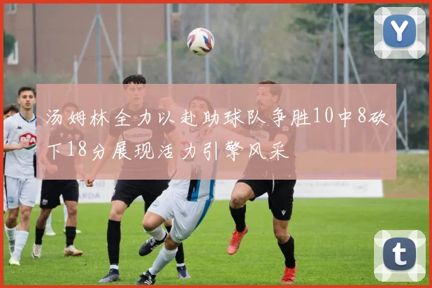 汤姆林全力以赴助球队争胜10中8砍下18分展现活力引擎风采