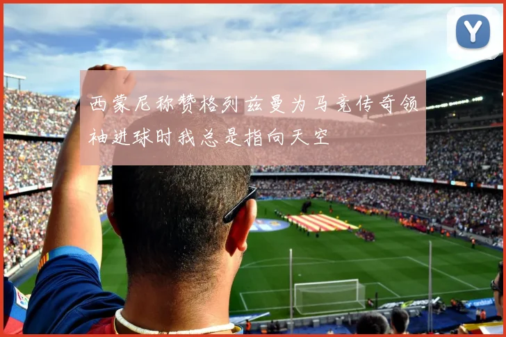 西蒙尼称赞格列兹曼为马竞传奇领袖进球时我总是指向天空