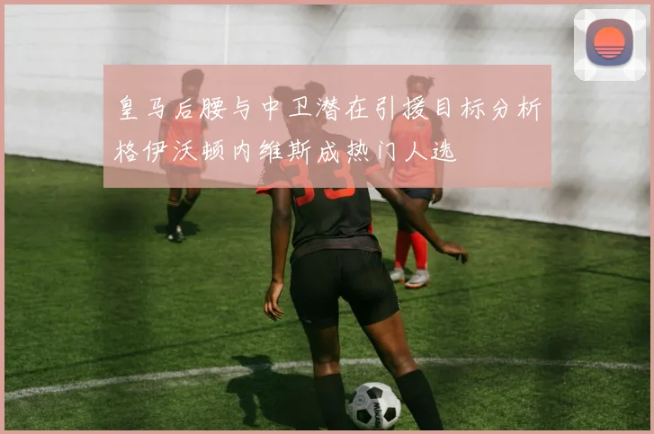 皇马后腰与中卫潜在引援目标分析格伊沃顿内维斯成热门人选