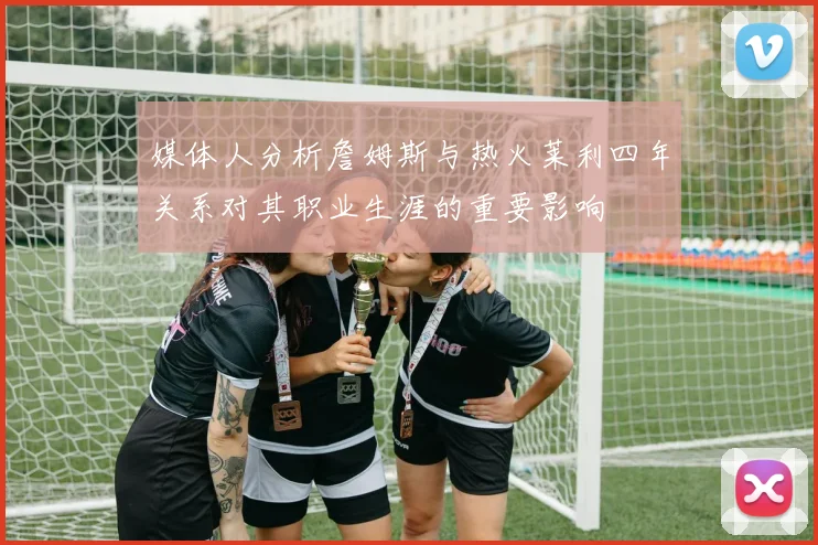 媒体人分析詹姆斯与热火莱利四年关系对其职业生涯的重要影响