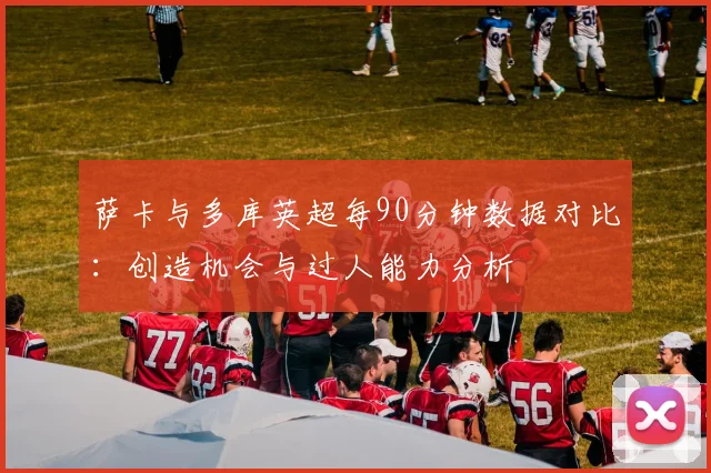 萨卡与多库英超每90分钟数据对比：创造机会与过人能力分析