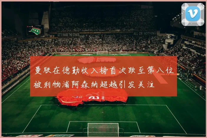 曼联在德勤收入榜首次跌至第八位被利物浦阿森纳超越引发关注