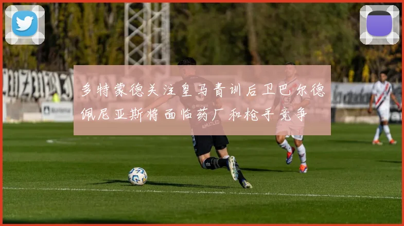 多特蒙德关注皇马青训后卫巴尔德佩尼亚斯将面临药厂和枪手竞争
