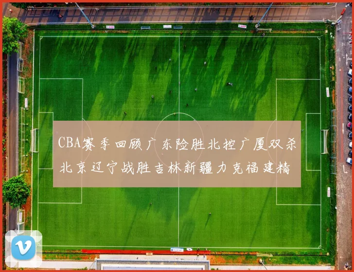 CBA赛季回顾广东险胜北控广厦双杀北京辽宁战胜吉林新疆力克福建精彩纷呈