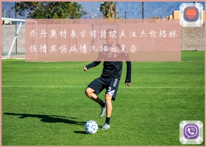 乔丹奥特表示将持续关注杰伦格林伤情其伤病情况相当复杂
