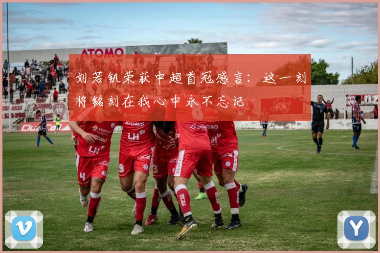 刘若钒荣获中超首冠感言：这一刻将铭刻在我心中永不忘记
