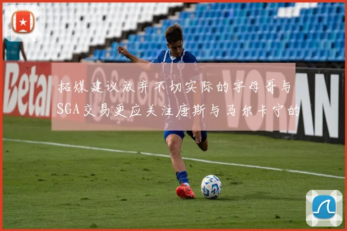 拓媒建议放弃不切实际的字母哥与SGA交易更应关注唐斯与马尔卡宁的潜力