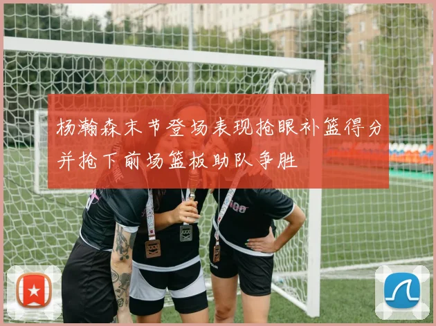 杨瀚森末节登场表现抢眼补篮得分并抢下前场篮板助队争胜
