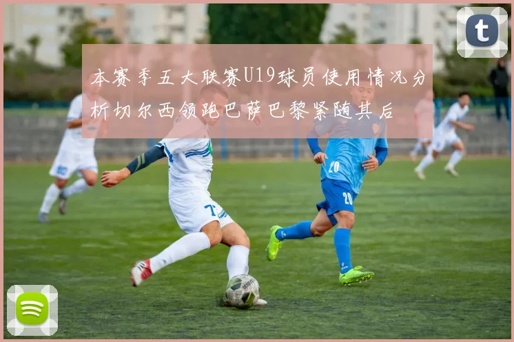 本赛季五大联赛U19球员使用情况分析切尔西领跑巴萨巴黎紧随其后