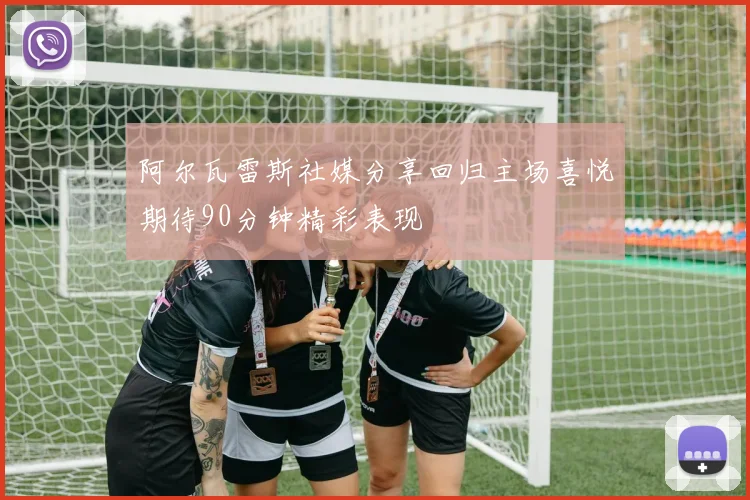 阿尔瓦雷斯社媒分享回归主场喜悦期待90分钟精彩表现