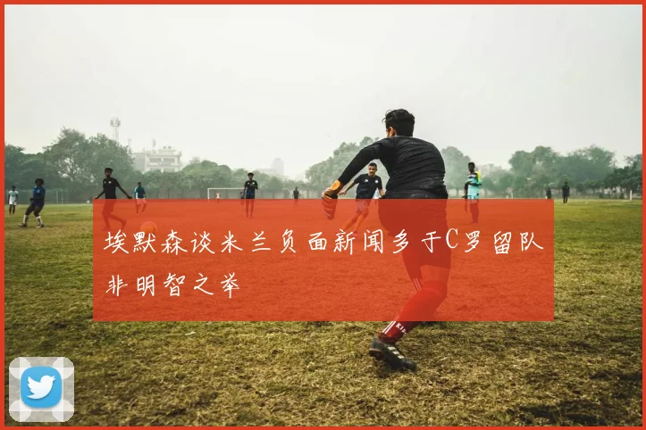 埃默森谈米兰负面新闻多于C罗留队非明智之举