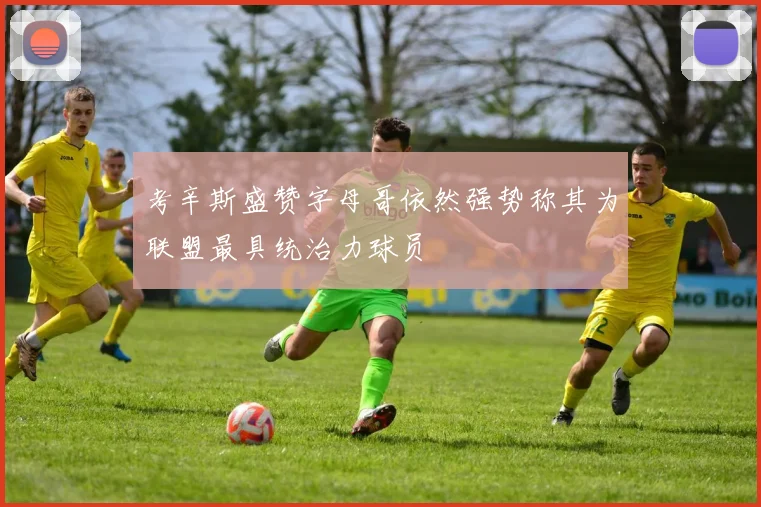 考辛斯盛赞字母哥依然强势称其为联盟最具统治力球员