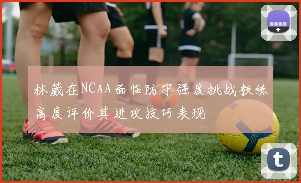 林葳在NCAA面临防守强度挑战教练高度评价其进攻技巧表现