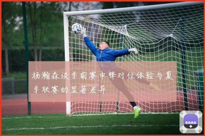 杨瀚森谈季前赛中锋对位体验与夏季联赛的显著差异