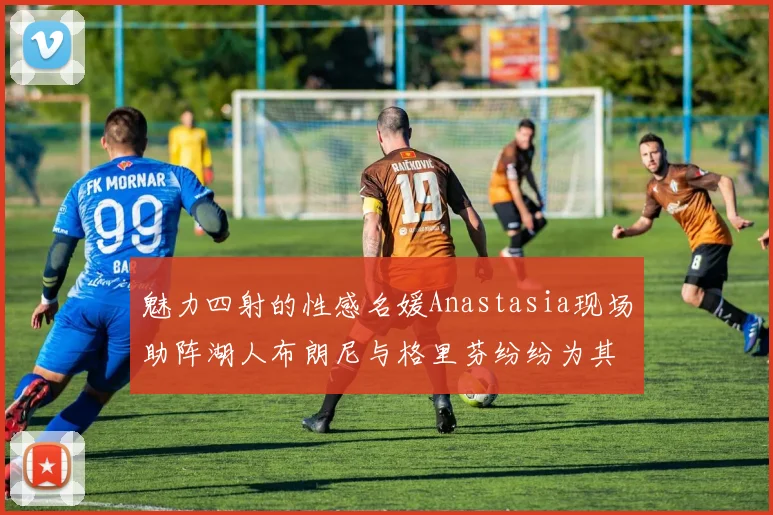魅力四射的性感名媛Anastasia现场助阵湖人布朗尼与格里芬纷纷为其打call