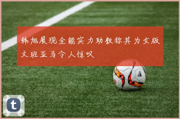 韩旭展现全能实力助教称其为女版文班亚马令人惊叹