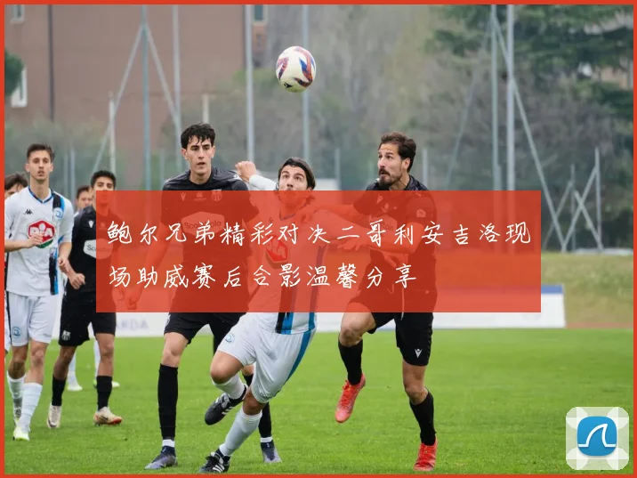 鲍尔兄弟精彩对决二哥利安吉洛现场助威赛后合影温馨分享