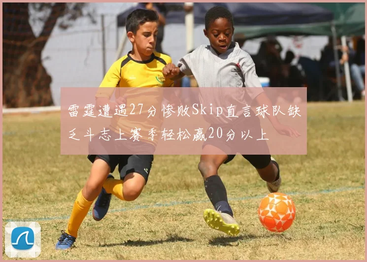 雷霆遭遇27分惨败Skip直言球队缺乏斗志上赛季轻松赢20分以上