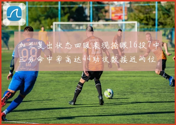 加兰复出状态回暖表现抢眼16投7中三分命中率高达44助攻数接近两位数