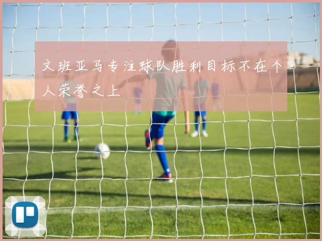文班亚马专注球队胜利目标不在个人荣誉之上